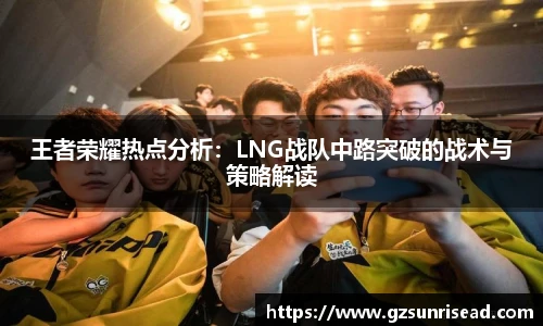 王者荣耀热点分析：LNG战队中路突破的战术与策略解读
